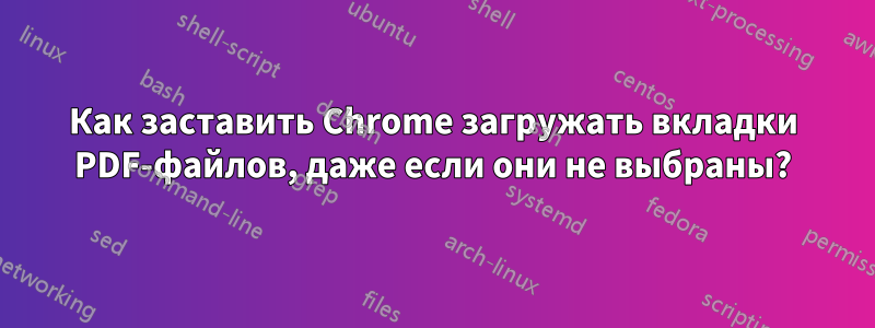 Как заставить Chrome загружать вкладки PDF-файлов, даже если они не выбраны?