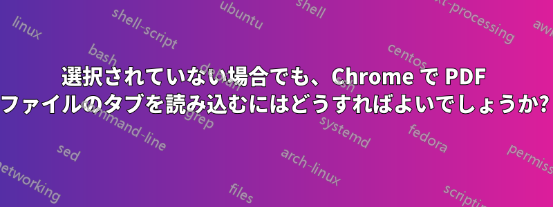 選択されていない場合でも、Chrome で PDF ファイルのタブを読み込むにはどうすればよいでしょうか?