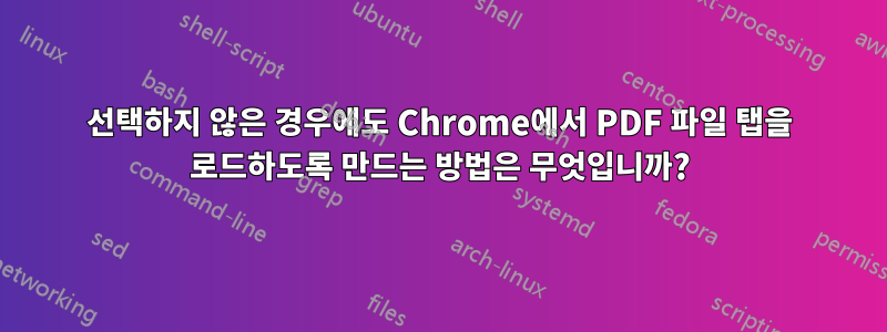 선택하지 않은 경우에도 Chrome에서 PDF 파일 탭을 로드하도록 만드는 방법은 무엇입니까?