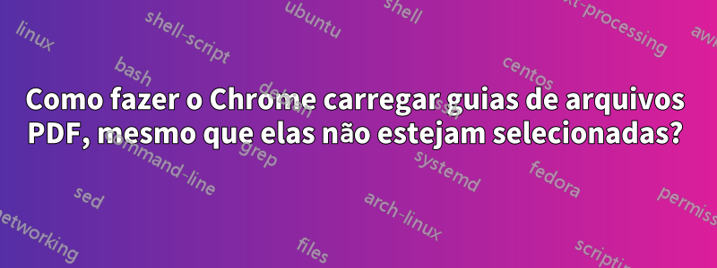 Como fazer o Chrome carregar guias de arquivos PDF, mesmo que elas não estejam selecionadas?