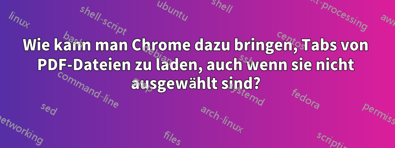 Wie kann man Chrome dazu bringen, Tabs von PDF-Dateien zu laden, auch wenn sie nicht ausgewählt sind?