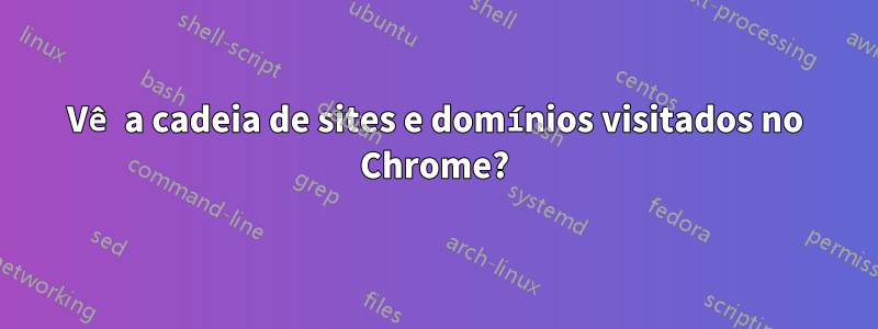 Vê a cadeia de sites e domínios visitados no Chrome?