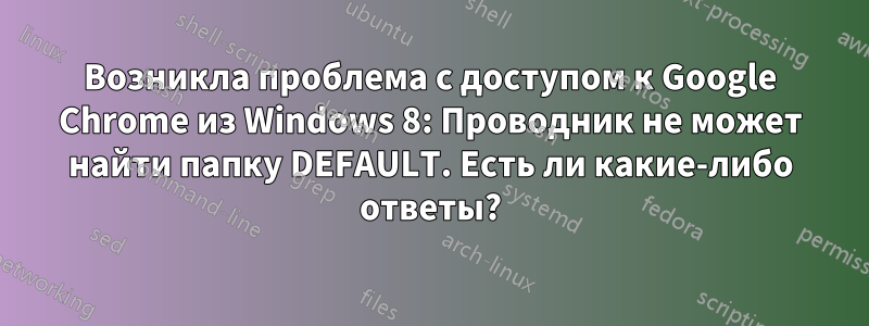 Возникла проблема с доступом к Google Chrome из Windows 8: Проводник не может найти папку DEFAULT. Есть ли какие-либо ответы?