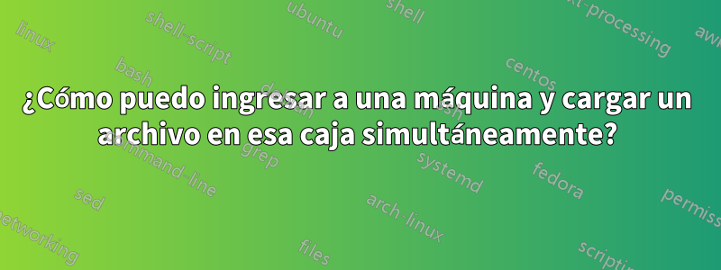 ¿Cómo puedo ingresar a una máquina y cargar un archivo en esa caja simultáneamente?