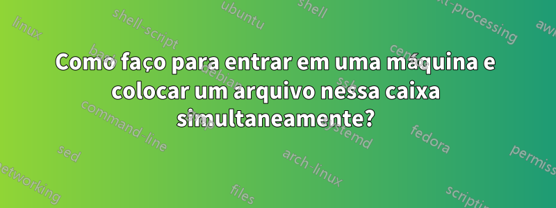 Como faço para entrar em uma máquina e colocar um arquivo nessa caixa simultaneamente?