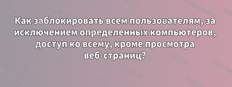 Как заблокировать всем пользователям, за исключением определенных компьютеров, доступ ко всему, кроме просмотра веб-страниц?