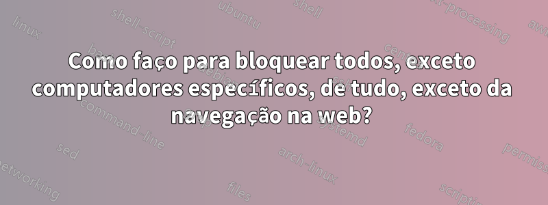 Como faço para bloquear todos, exceto computadores específicos, de tudo, exceto da navegação na web?