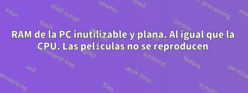 RAM de la PC inutilizable y plana. Al igual que la CPU. Las películas no se reproducen