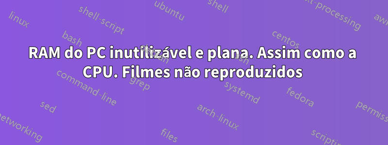 RAM do PC inutilizável e plana. Assim como a CPU. Filmes não reproduzidos