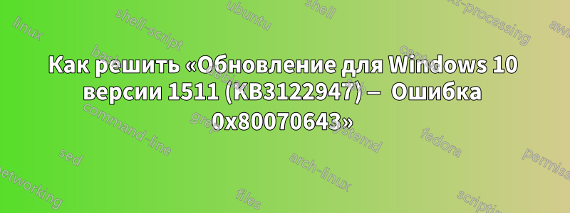 Как решить «Обновление для Windows 10 версии 1511 (KB3122947) — Ошибка 0x80070643»