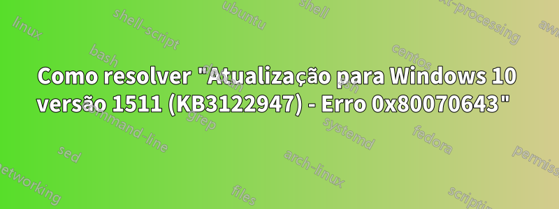 Como resolver "Atualização para Windows 10 versão 1511 (KB3122947) - Erro 0x80070643"