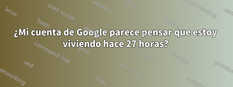 ¿Mi cuenta de Google parece pensar que estoy viviendo hace 27 horas?