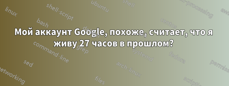 Мой аккаунт Google, похоже, считает, что я живу 27 часов в прошлом?