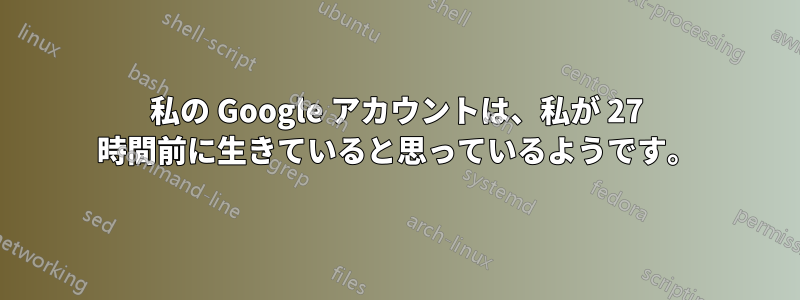 私の Google アカウントは、私が 27 時間前に生きていると思っているようです。