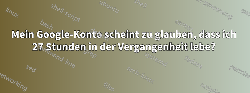 Mein Google-Konto scheint zu glauben, dass ich 27 Stunden in der Vergangenheit lebe?