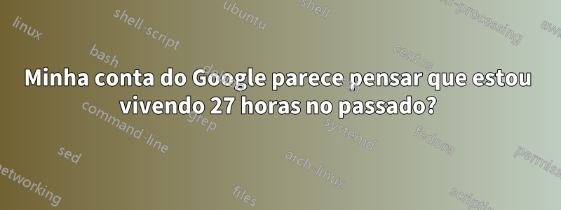 Minha conta do Google parece pensar que estou vivendo 27 horas no passado?