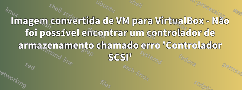 Imagem convertida de VM para VirtualBox - Não foi possível encontrar um controlador de armazenamento chamado erro 'Controlador SCSI'