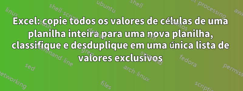 Excel: copie todos os valores de células de uma planilha inteira para uma nova planilha, classifique e desduplique em uma única lista de valores exclusivos