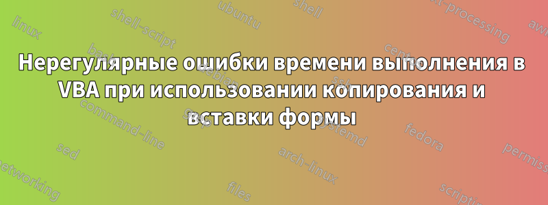 Нерегулярные ошибки времени выполнения в VBA при использовании копирования и вставки формы