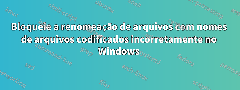 Bloqueie a renomeação de arquivos com nomes de arquivos codificados incorretamente no Windows