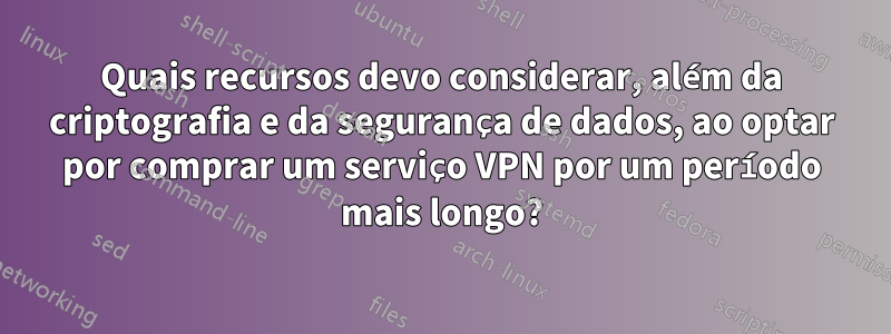 Quais recursos devo considerar, além da criptografia e da segurança de dados, ao optar por comprar um serviço VPN por um período mais longo?