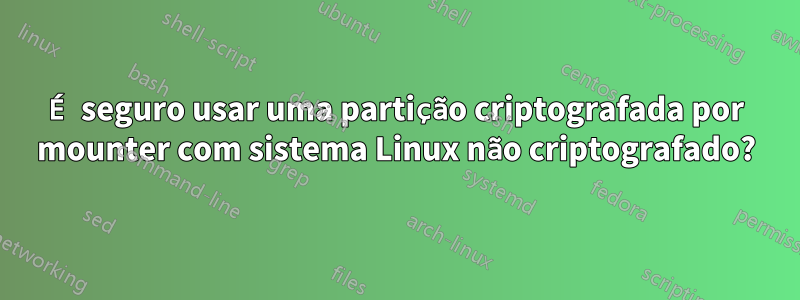 É seguro usar uma partição criptografada por mounter com sistema Linux não criptografado?