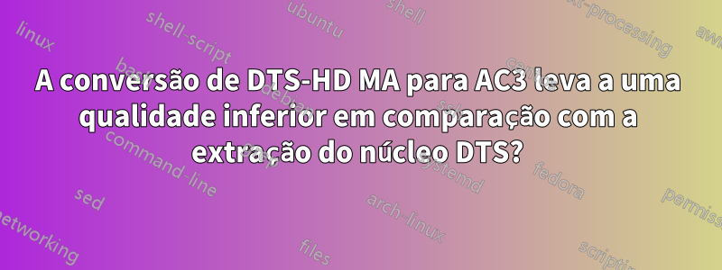 A conversão de DTS-HD MA para AC3 leva a uma qualidade inferior em comparação com a extração do núcleo DTS?