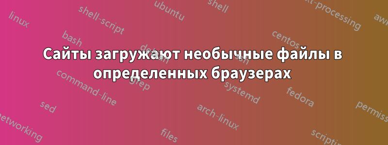 Сайты загружают необычные файлы в определенных браузерах