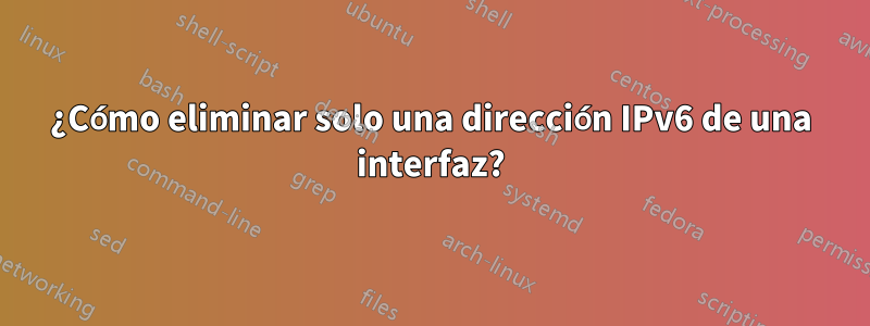 ¿Cómo eliminar solo una dirección IPv6 de una interfaz?