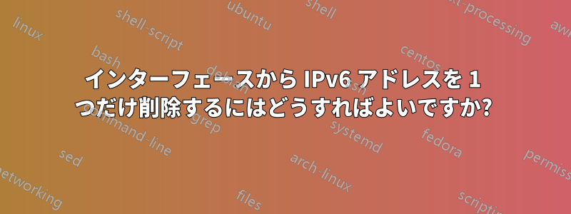 インターフェースから IPv6 アドレスを 1 つだけ削除するにはどうすればよいですか?