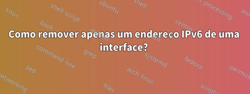 Como remover apenas um endereço IPv6 de uma interface?