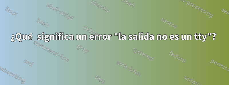 ¿Qué significa un error "la salida no es un tty"?