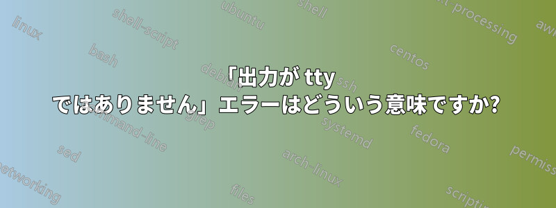 「出力が tty ではありません」エラーはどういう意味ですか?