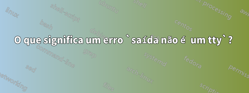 O que significa um erro `saída não é um tty`?