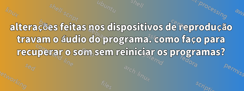 alterações feitas nos dispositivos de reprodução travam o áudio do programa. como faço para recuperar o som sem reiniciar os programas?