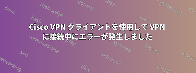 Cisco VPN クライアントを使用して VPN に接続中にエラーが発生しました