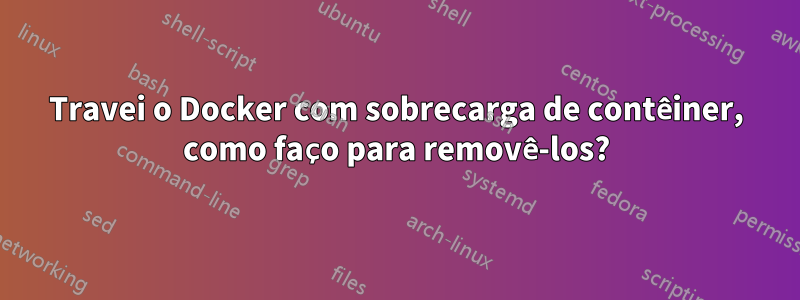 Travei o Docker com sobrecarga de contêiner, como faço para removê-los?