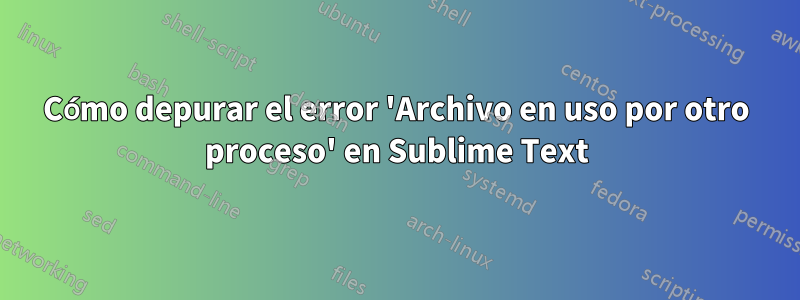 Cómo depurar el error 'Archivo en uso por otro proceso' en Sublime Text