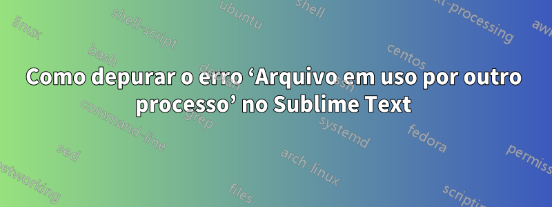 Como depurar o erro ‘Arquivo em uso por outro processo’ no Sublime Text