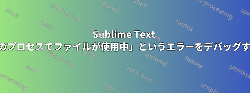 Sublime Text で「別のプロセスでファイルが使用中」というエラーをデバッグする方法