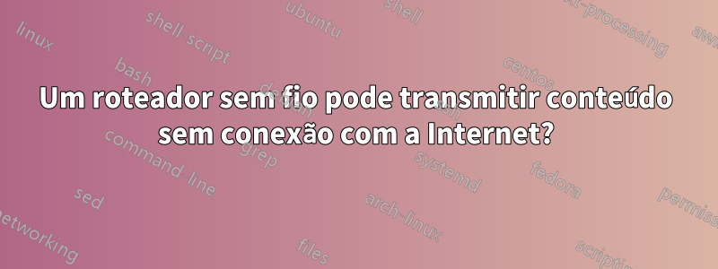 Um roteador sem fio pode transmitir conteúdo sem conexão com a Internet?