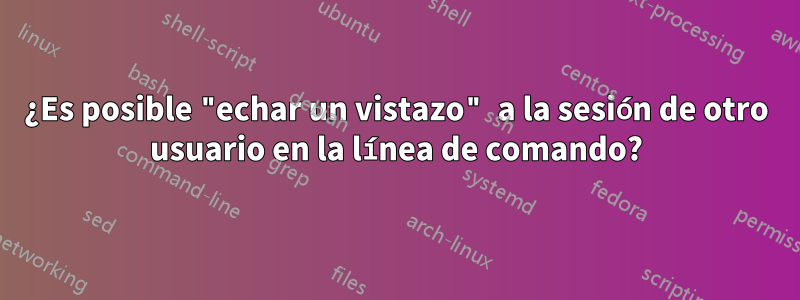 ¿Es posible "echar un vistazo" a la sesión de otro usuario en la línea de comando?
