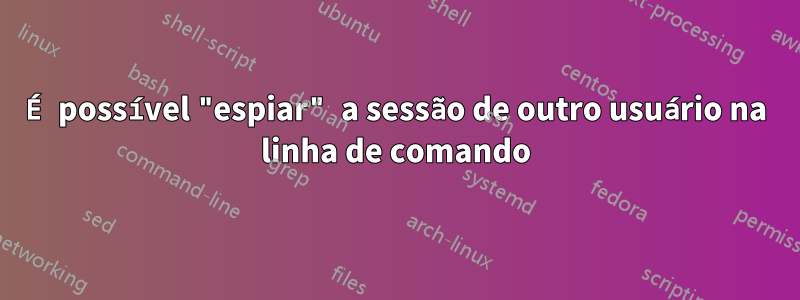 É possível "espiar" a sessão de outro usuário na linha de comando