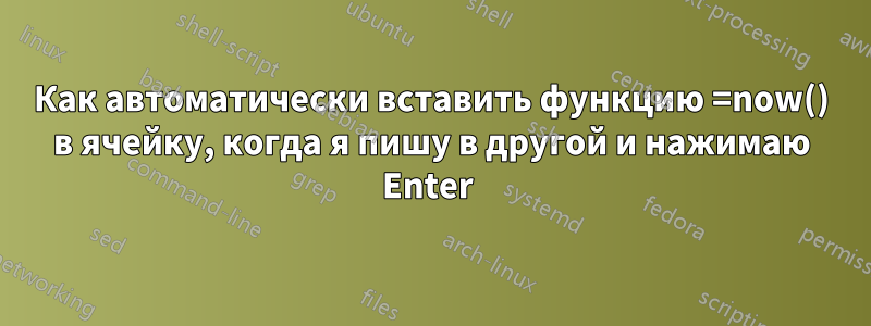 Как автоматически вставить функцию =now() в ячейку, когда я пишу в другой и нажимаю Enter 