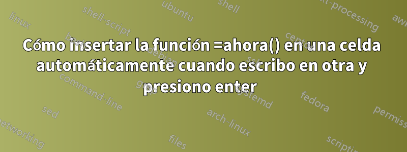 Cómo insertar la función =ahora() en una celda automáticamente cuando escribo en otra y presiono enter 