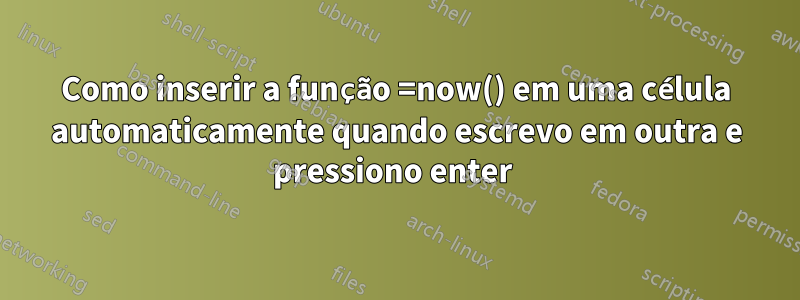 Como inserir a função =now() em uma célula automaticamente quando escrevo em outra e pressiono enter 