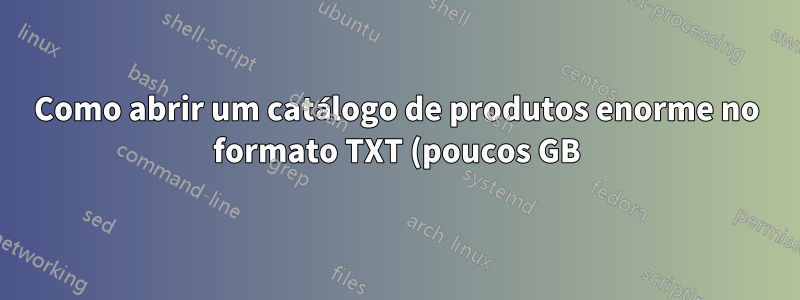 Como abrir um catálogo de produtos enorme no formato TXT (poucos GB)?