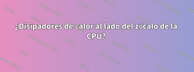 ¿Disipadores de calor al lado del zócalo de la CPU?