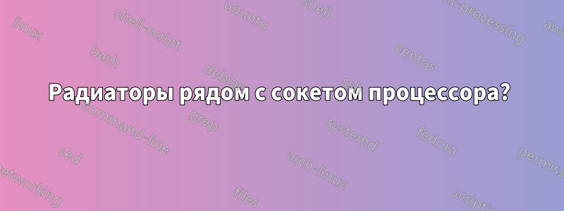 Радиаторы рядом с сокетом процессора?