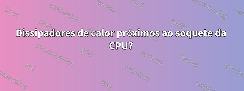 Dissipadores de calor próximos ao soquete da CPU?